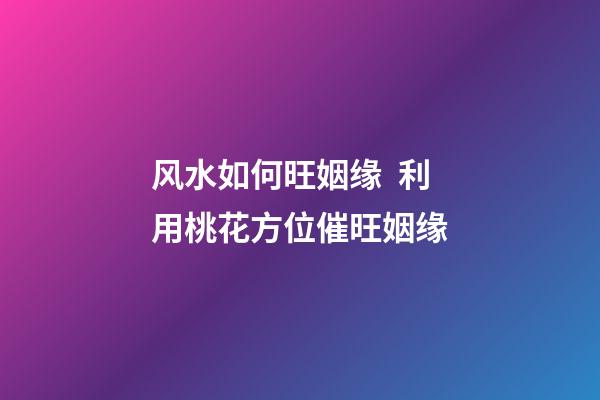 风水如何旺姻缘  利用桃花方位催旺姻缘